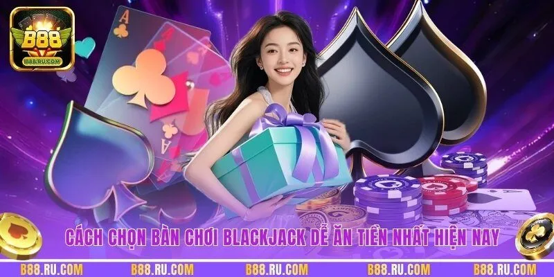 Cách chọn bàn chơi Blackjack dễ ăn tiền nhất hiện nay